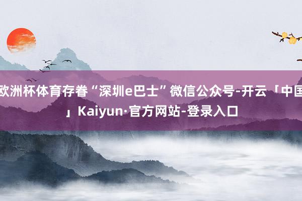 欧洲杯体育存眷“深圳e巴士”微信公众号-开云「中国」Kaiyun·官方网站-登录入口