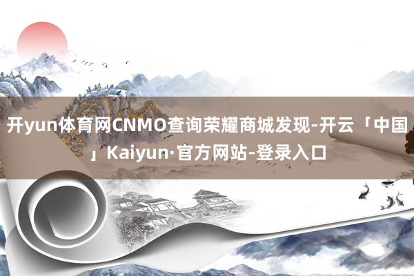 开yun体育网　　CNMO查询荣耀商城发现-开云「中国」Kaiyun·官方网站-登录入口