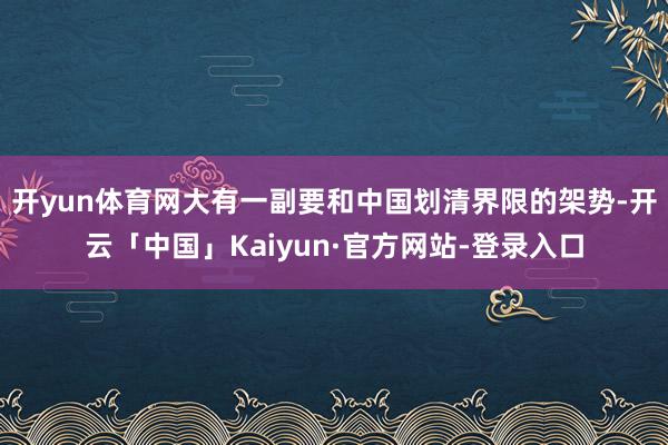 开yun体育网大有一副要和中国划清界限的架势-开云「中国」Kaiyun·官方网站-登录入口