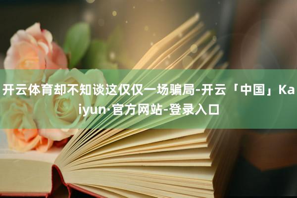 开云体育却不知谈这仅仅一场骗局-开云「中国」Kaiyun·官方网站-登录入口