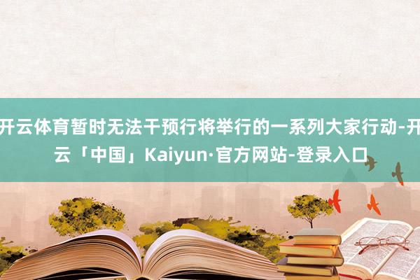开云体育暂时无法干预行将举行的一系列大家行动-开云「中国」Kaiyun·官方网站-登录入口