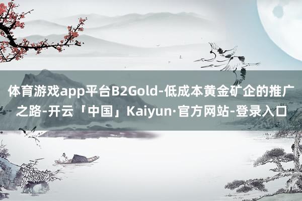 体育游戏app平台B2Gold-低成本黄金矿企的推广之路-开云「中国」Kaiyun·官方网站-登录入口