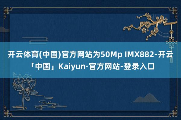 开云体育(中国)官方网站为50Mp IMX882-开云「中国」Kaiyun·官方网站-登录入口