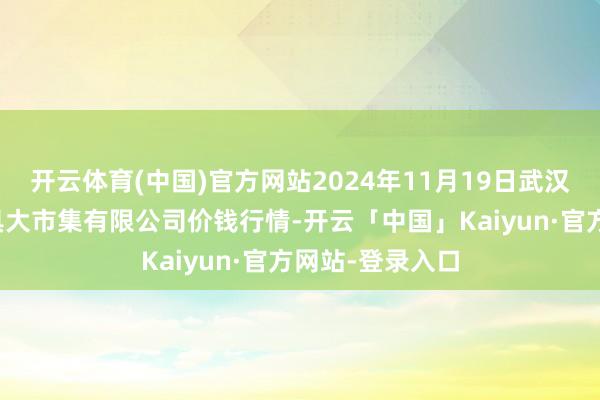 开云体育(中国)官方网站2024年11月19日武汉白沙洲农副家具大市集有限公司价钱行情-开云「中国」Kaiyun·官方网站-登录入口