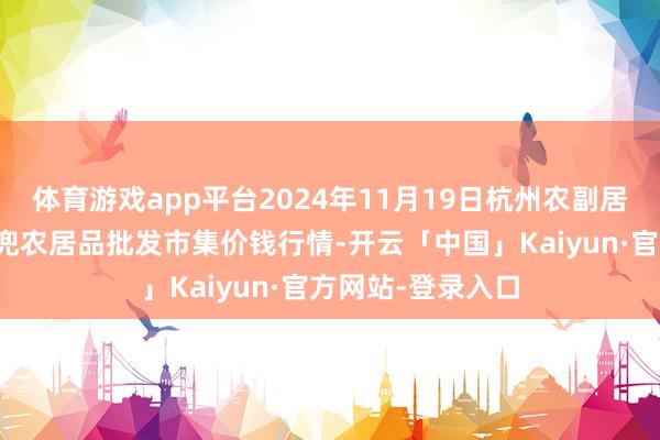 体育游戏app平台2024年11月19日杭州农副居品物流中心南庄兜农居品批发市集价钱行情-开云「中国」Kaiyun·官方网站-登录入口