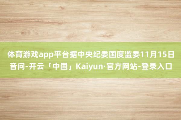 体育游戏app平台　　据中央纪委国度监委11月15日音问-开云「中国」Kaiyun·官方网站-登录入口