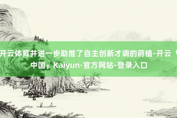 开云体育并进一步助推了自主创新才调的莳植-开云「中国」Kaiyun·官方网站-登录入口