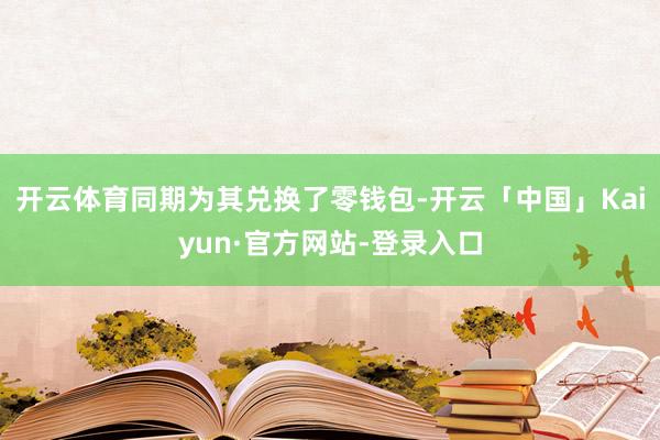 开云体育同期为其兑换了零钱包-开云「中国」Kaiyun·官方网站-登录入口