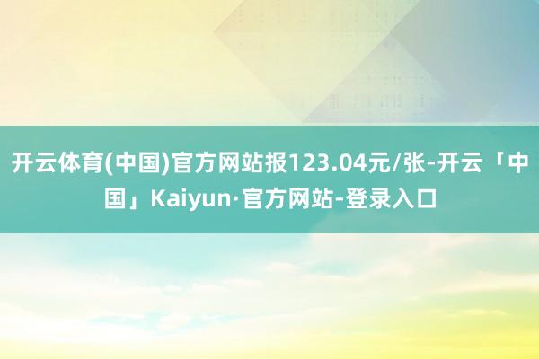 开云体育(中国)官方网站报123.04元/张-开云「中国」Kaiyun·官方网站-登录入口