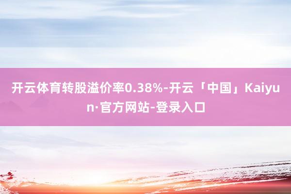 开云体育转股溢价率0.38%-开云「中国」Kaiyun·官方网站-登录入口