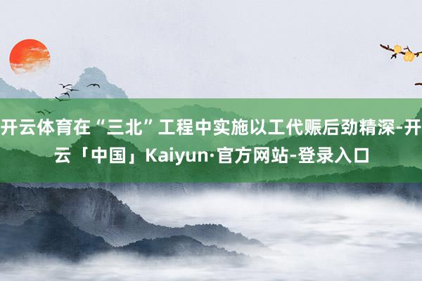 开云体育在“三北”工程中实施以工代赈后劲精深-开云「中国」Kaiyun·官方网站-登录入口