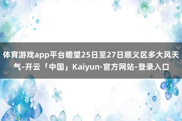 体育游戏app平台瞻望25日至27日顺义区多大风天气-开云「中国」Kaiyun·官方网站-登录入口