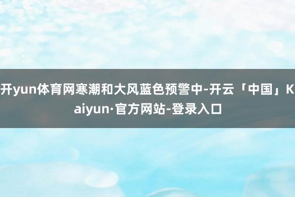 开yun体育网寒潮和大风蓝色预警中-开云「中国」Kaiyun·官方网站-登录入口