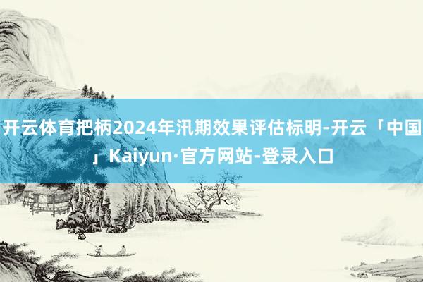 开云体育把柄2024年汛期效果评估标明-开云「中国」Kaiyun·官方网站-登录入口