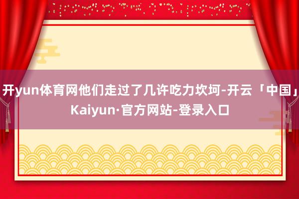 开yun体育网他们走过了几许吃力坎坷-开云「中国」Kaiyun·官方网站-登录入口