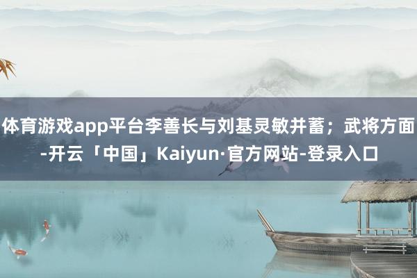 体育游戏app平台李善长与刘基灵敏并蓄；武将方面-开云「中国」Kaiyun·官方网站-登录入口