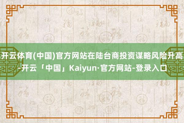 开云体育(中国)官方网站在陆台商投资谋略风险升高-开云「中国」Kaiyun·官方网站-登录入口