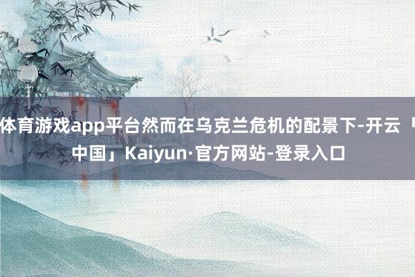 体育游戏app平台然而在乌克兰危机的配景下-开云「中国」Kaiyun·官方网站-登录入口