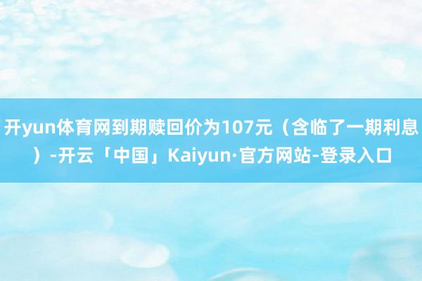 开yun体育网到期赎回价为107元（含临了一期利息）-开云「中国」Kaiyun·官方网站-登录入口