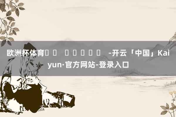 欧洲杯体育		  					  -开云「中国」Kaiyun·官方网站-登录入口