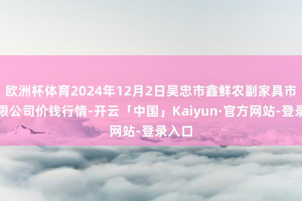 欧洲杯体育2024年12月2日吴忠市鑫鲜农副家具市集有限公司价钱行情-开云「中国」Kaiyun·官方网站-登录入口