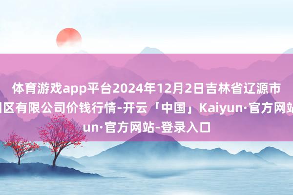 体育游戏app平台2024年12月2日吉林省辽源市仙城物流园区有限公司价钱行情-开云「中国」Kaiyun·官方网站-登录入口