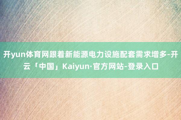 开yun体育网跟着新能源电力设施配套需求增多-开云「中国」Kaiyun·官方网站-登录入口