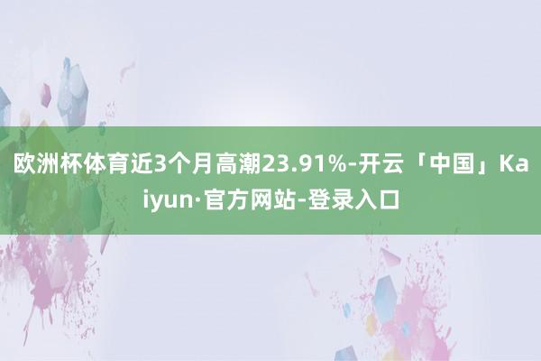 欧洲杯体育近3个月高潮23.91%-开云「中国」Kaiyun·官方网站-登录入口