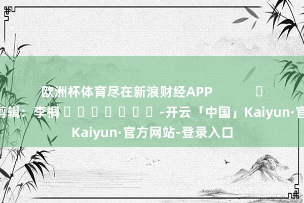 欧洲杯体育尽在新浪财经APP            						包袱剪辑：李桐 							-开云「中国」Kaiyun·官方网站-登录入口