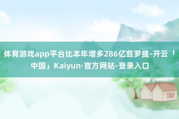 体育游戏app平台比本年增多286亿兹罗提-开云「中国」Kaiyun·官方网站-登录入口