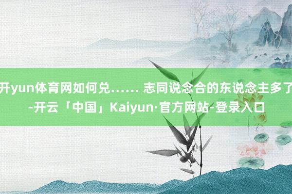开yun体育网如何兑…… 志同说念合的东说念主多了-开云「中国」Kaiyun·官方网站-登录入口