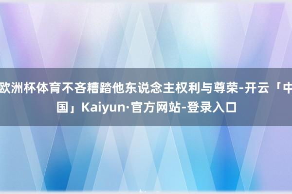 欧洲杯体育不吝糟踏他东说念主权利与尊荣-开云「中国」Kaiyun·官方网站-登录入口