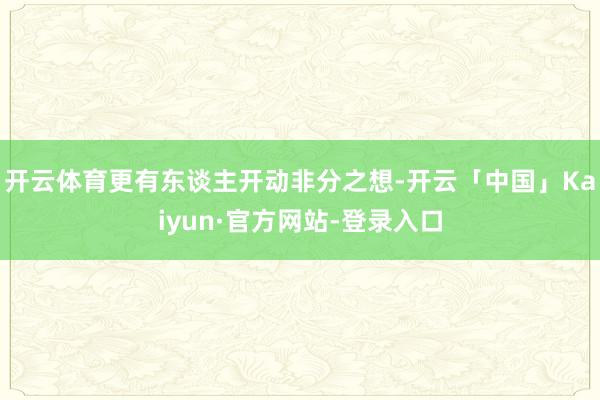 开云体育更有东谈主开动非分之想-开云「中国」Kaiyun·官方网站-登录入口