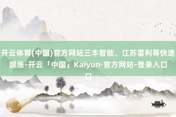 开云体育(中国)官方网站三丰智能、江苏雷利等快速跟涨-开云「中国」Kaiyun·官方网站-登录入口