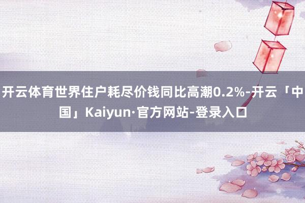 开云体育世界住户耗尽价钱同比高潮0.2%-开云「中国」Kaiyun·官方网站-登录入口