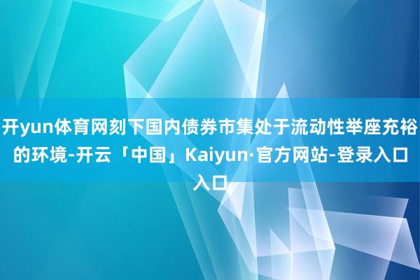 开yun体育网刻下国内债券市集处于流动性举座充裕的环境-开云「中国」Kaiyun·官方网站-登录入口