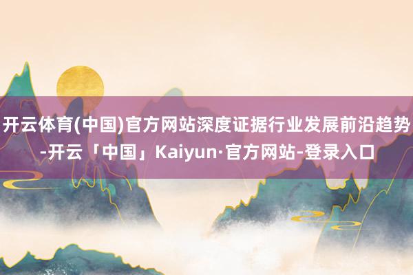 开云体育(中国)官方网站深度证据行业发展前沿趋势-开云「中国」Kaiyun·官方网站-登录入口