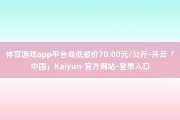 体育游戏app平台最低报价70.00元/公斤-开云「中国」Kaiyun·官方网站-登录入口