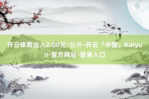开云体育出入2.00元/公斤-开云「中国」Kaiyun·官方网站-登录入口