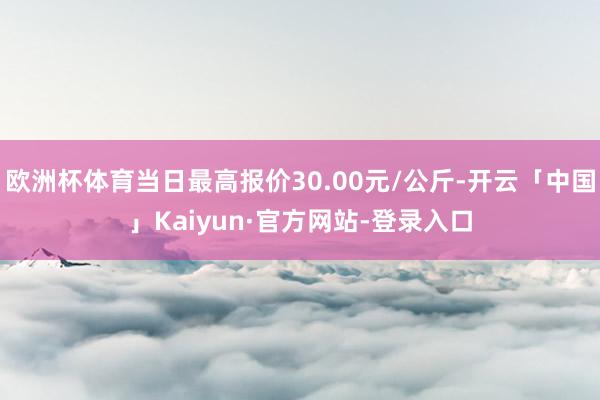 欧洲杯体育当日最高报价30.00元/公斤-开云「中国」Kaiyun·官方网站-登录入口