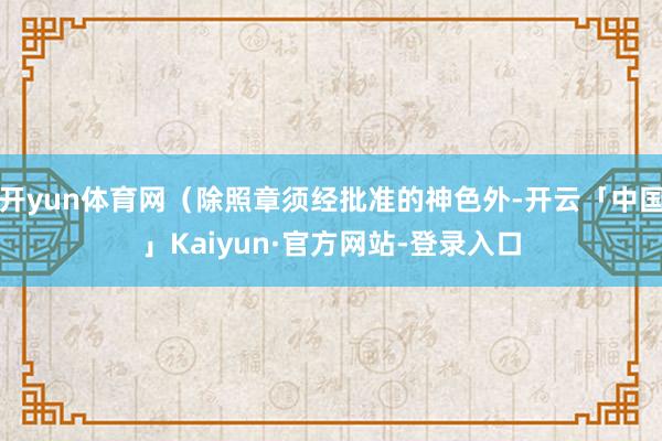 开yun体育网（除照章须经批准的神色外-开云「中国」Kaiyun·官方网站-登录入口