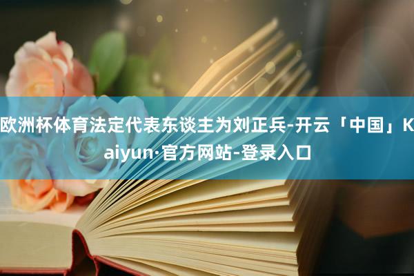 欧洲杯体育法定代表东谈主为刘正兵-开云「中国」Kaiyun·官方网站-登录入口