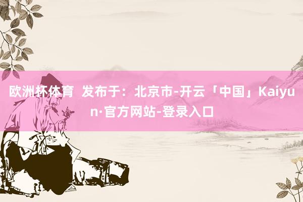 欧洲杯体育  发布于：北京市-开云「中国」Kaiyun·官方网站-登录入口