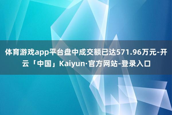 体育游戏app平台盘中成交额已达571.96万元-开云「中国」Kaiyun·官方网站-登录入口