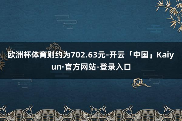 欧洲杯体育则约为702.63元-开云「中国」Kaiyun·官方网站-登录入口