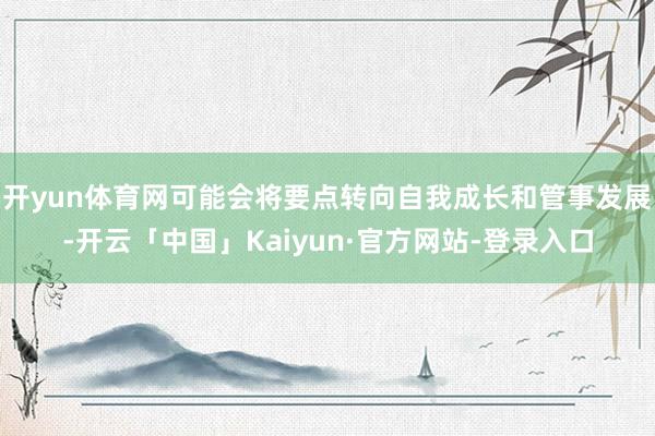 开yun体育网可能会将要点转向自我成长和管事发展-开云「中国」Kaiyun·官方网站-登录入口