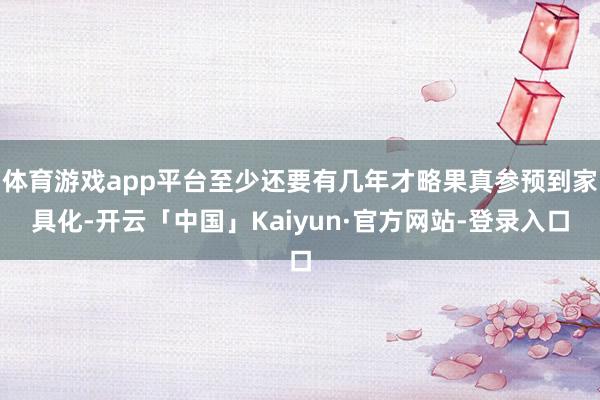 体育游戏app平台至少还要有几年才略果真参预到家具化-开云「中国」Kaiyun·官方网站-登录入口