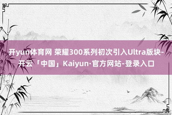 开yun体育网 荣耀300系列初次引入Ultra版块-开云「中国」Kaiyun·官方网站-登录入口