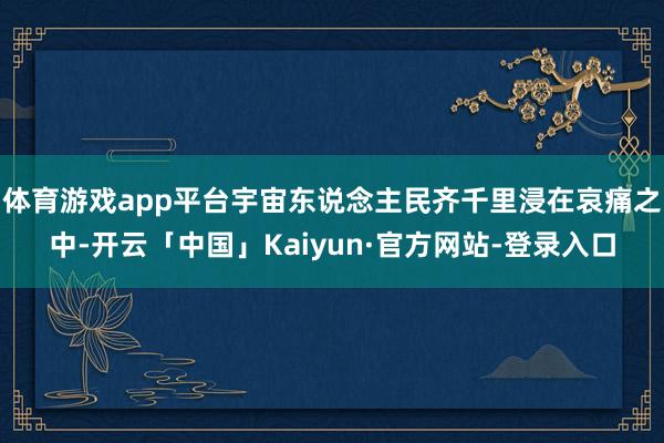 体育游戏app平台宇宙东说念主民齐千里浸在哀痛之中-开云「中国」Kaiyun·官方网站-登录入口