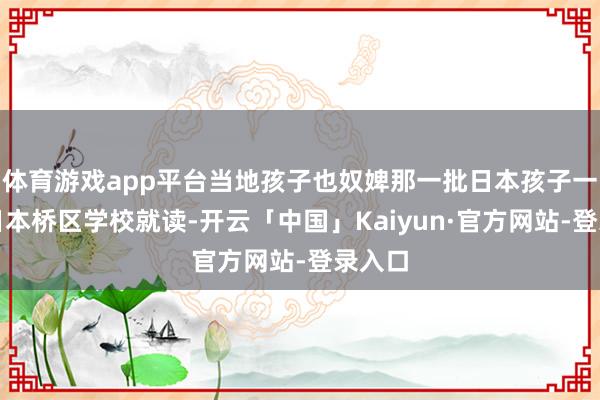 体育游戏app平台当地孩子也奴婢那一批日本孩子一谈去日本桥区学校就读-开云「中国」Kaiyun·官方网站-登录入口